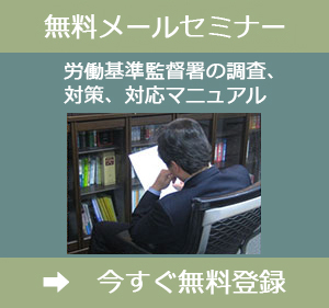 メールセミナー「労働基準監督署対策マニュアル」を無料登録いただくと、労働基準監督署が臨検などの調査で、どこを調査するのか、そのために何を準備しておくべきなのかが理解できます。