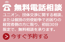 経営者限定、無料電話相談です。ユニオン、団体交渉に関する相談、または個別の労使紛争でお困りの経営者側の方に限り、初回30分限定で、無料相談を承ります。